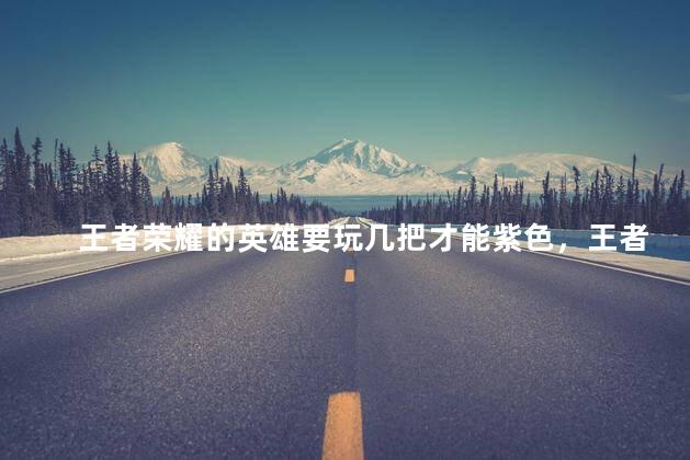 王者荣耀的英雄要玩几把才能紫色，王者紫色熟练度至少要打几把