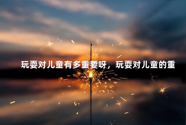 玩耍对儿童有多重要呀，玩耍对儿童的重要性