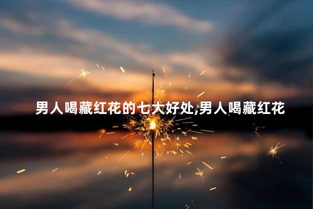男人喝藏红花的七大好处,男人喝藏红花的好处有哪些