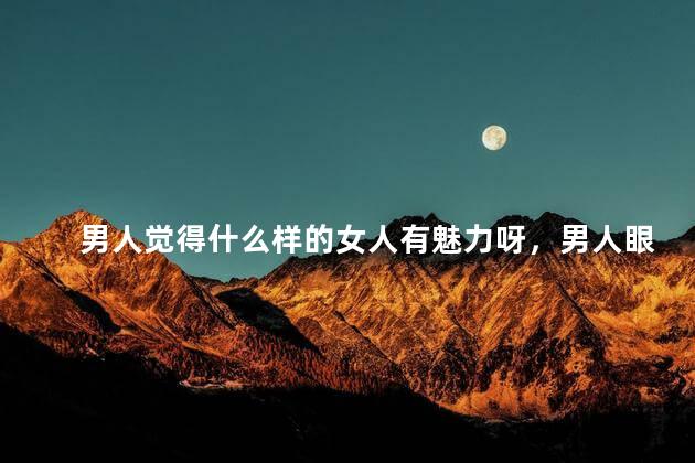 男人觉得什么样的女人有魅力呀，男人眼中女人非常有魅力的特质