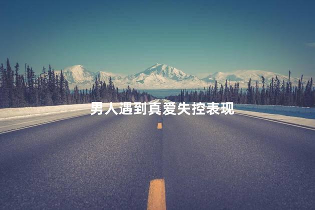 男人遇到真爱失控表现,男人对你起生理反应的表现