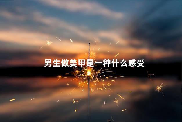 男生做美甲是一种什么感受，男生做美甲是什么体验