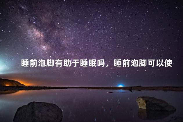 睡前泡脚有助于睡眠吗，睡前泡脚可以使人容易入睡吗