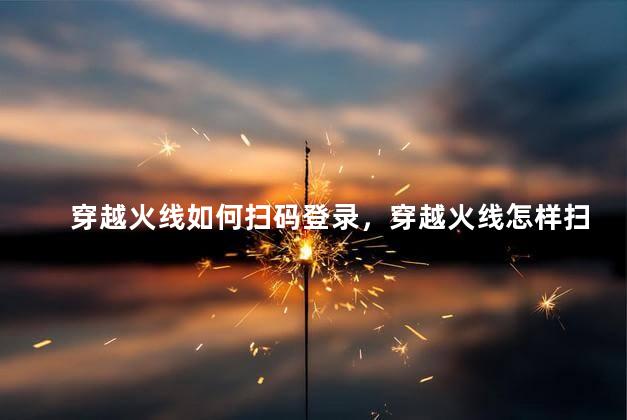 穿越火线如何扫码登录，穿越火线怎样扫码登录