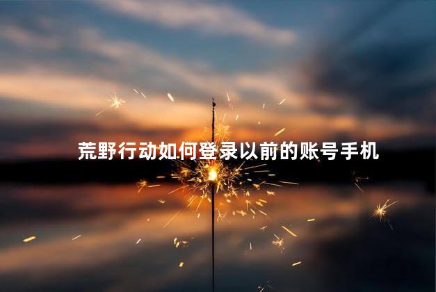 荒野行动如何登录以前的账号手机，荒野行动以前的号怎么登陆