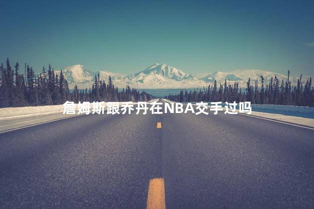 詹姆斯跟乔丹在NBA交手过吗，詹姆斯跟乔丹在赛场上打过比赛吗